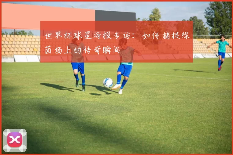 世界杯球星海报专访:如何捕捉绿茵场上的传奇瞬间