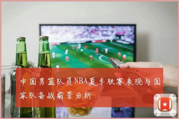 中国男篮队员NBA夏季联赛表现与国家队备战前景分析