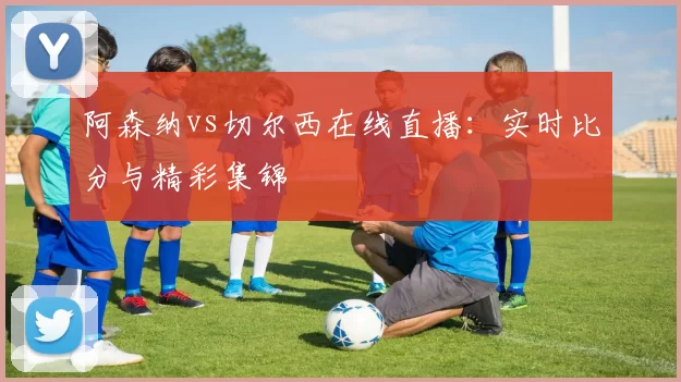 阿森纳vs切尔西在线直播：实时比分与精彩集锦