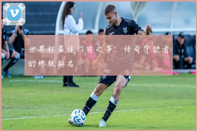 世界杯最佳门将之争:传奇守护者的终极排名