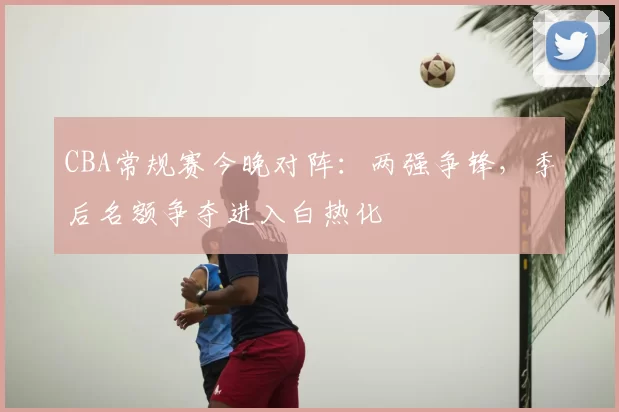 CBA常规赛今晚对阵：两强争锋，季后名额争夺进入白热化