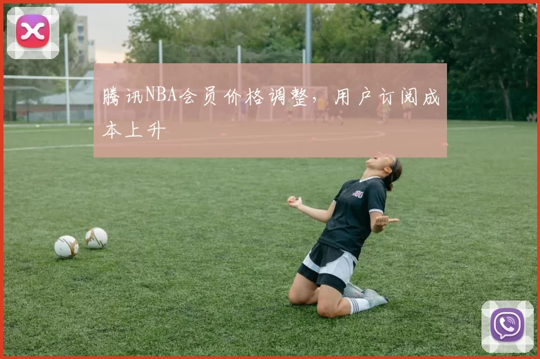 腾讯NBA会员价格调整，用户订阅成本上升