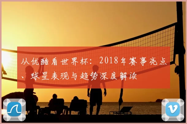 从优酷看世界杯：2018年赛事亮点、球星表现与趋势深度解读