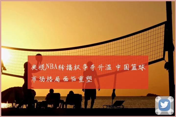 央视NBA转播权争夺升温 中国篮球市场格局面临重塑
