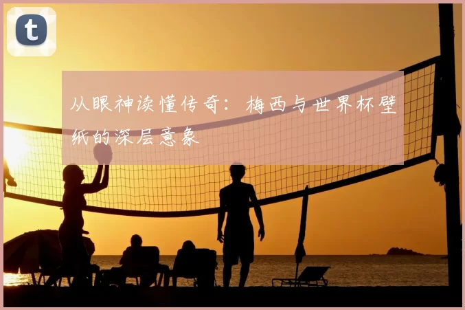 从眼神读懂传奇:梅西与世界杯壁纸的深层意象