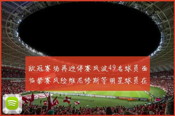 欧冠赛场再迎停赛风波49名球员面临禁赛风险维尼修斯等明星球员在列