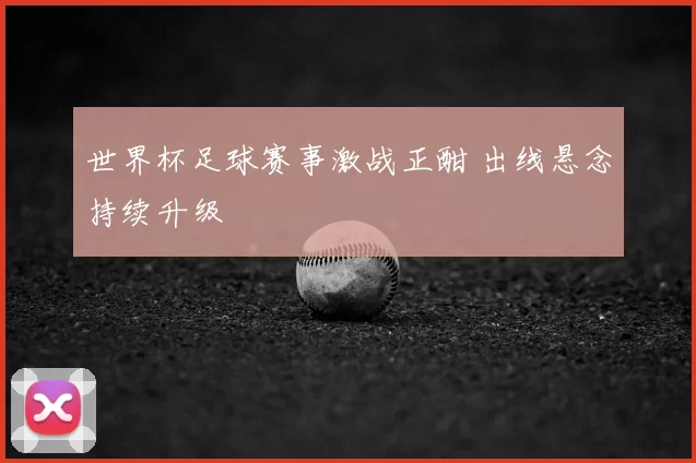 世界杯足球赛事激战正酣 出线悬念持续升级