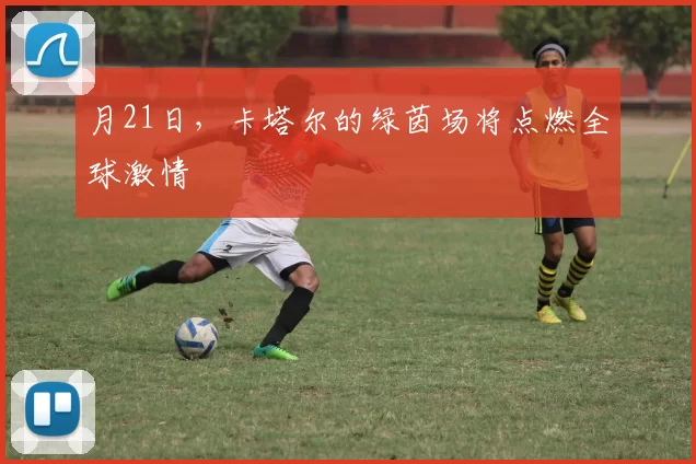 月21日,卡塔尔的绿茵场将点燃全球激情