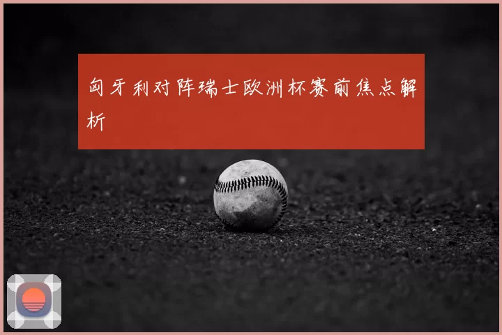 匈牙利对阵瑞士欧洲杯赛前焦点解析