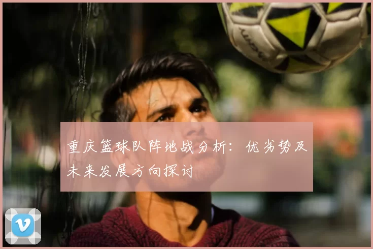 重庆篮球队阵地战分析：优劣势及未来发展方向探讨