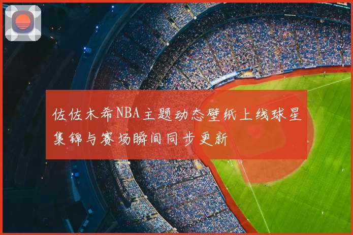佐佐木希NBA主题动态壁纸上线球星集锦与赛场瞬间同步更新