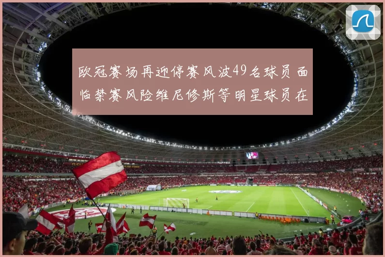 欧冠赛场再迎停赛风波49名球员面临禁赛风险维尼修斯等明星球员在列