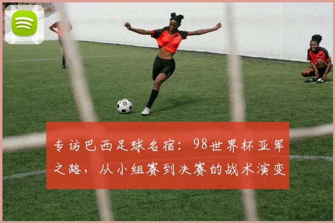 专访巴西足球名宿:98世界杯亚军之路,从小组赛到决赛的战术演变与心路历程