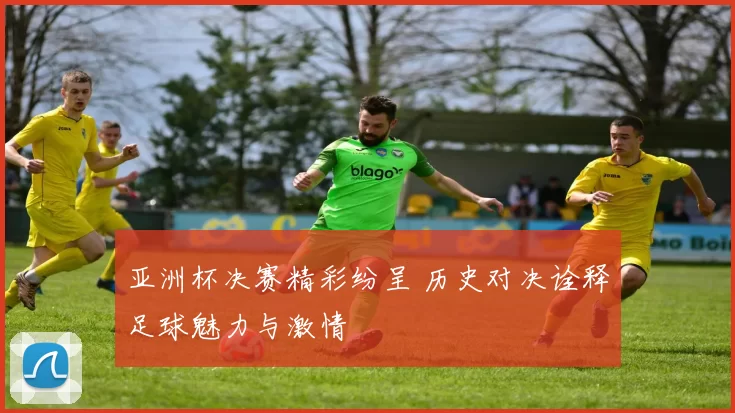 亚洲杯决赛精彩纷呈 历史对决诠释足球魅力与激情