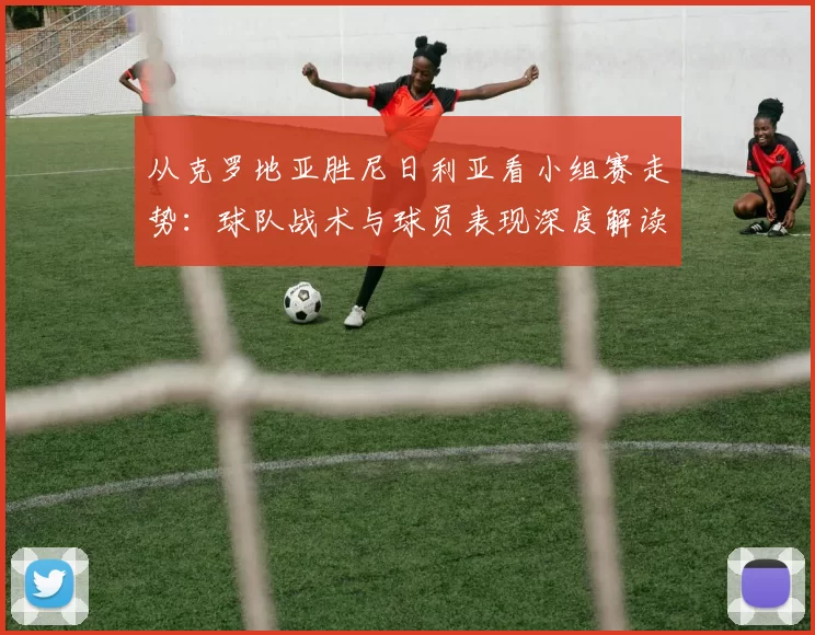 从克罗地亚胜尼日利亚看小组赛走势:球队战术与球员表现深度解读