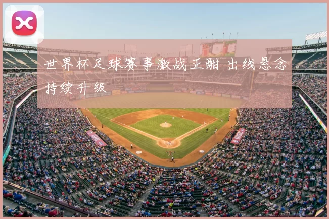 世界杯足球赛事激战正酣 出线悬念持续升级