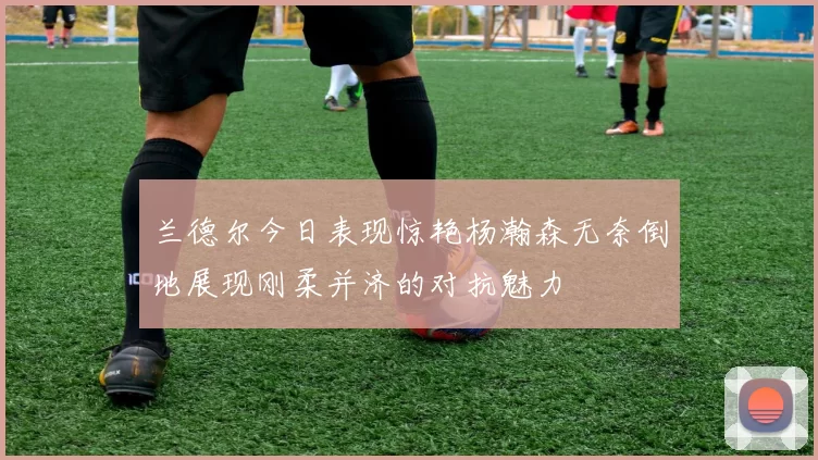 兰德尔今日表现惊艳杨瀚森无奈倒地展现刚柔并济的对抗魅力
