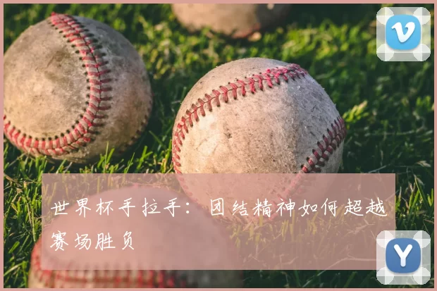 世界杯手拉手:团结精神如何超越赛场胜负